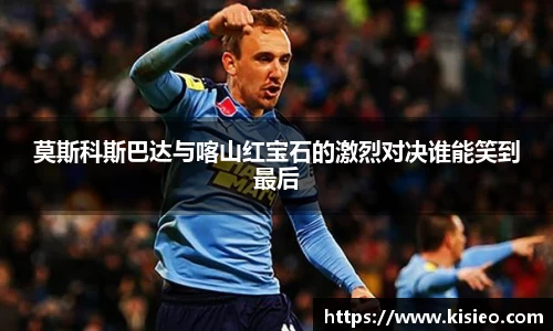 莫斯科斯巴达与喀山红宝石的激烈对决谁能笑到最后